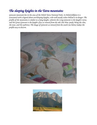 The sleeping knights in the Tatra mountains
Giewont mountain lies in the area of the Polish Tatra National Park. In Polish folklore it is
associated with a legend about oversleeping knights, who will awake when Poland is in danger. The
profile of the mountains is similar to a lying knight, wherein the Long Giewont is the knight's torso,
and the Great Giewont is the knight's face as viewed from the side (the three 'peaks' being the chin,
the nose, and the eyebrow). The image of Giewont as viewed from the south (see below) makes the
profile easy to discern.
 