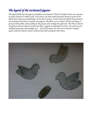 The legend of the enchanted pigeons
This legend holds that the pigeons of Kraków are enchanted. When the Kraków throne was assumed
by Prince Henryk IV Probus in the 13th century, the Piast monarch greatly desired to unite all the
Polish lands and crown himself king. Yet he had no money. A witch came and offered him assistance:
she transmuted the Prince’s warriors into pigeons. They flew up to St Mary’s Church and began to
peck out little pebbles which, falling to the ground, were turning into gold coins. The Prince collected
the gold and went to Rome to acquire the Pope’s support in obtaining the Crown. Yet on his way he
indulged in feasting, merrymaking, and… lost all the money. He never ever returned to Kraków
again, while his retainers remain enchanted and still waiting for their Prince.
 