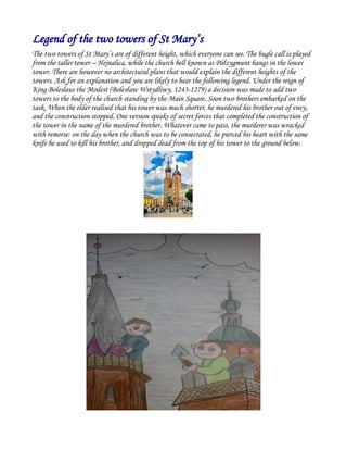 Legend of the two towers of St Mary’s
The two towers of St Mary’s are of different height, which everyone can see. The bugle call is played
from the taller tower – Hejnalica, while the church bell known as Półzygmunt hangs in the lower
tower. There are however no architectural plans that would explain the different heights of the
towers. Ask for an explanation and you are likely to hear the following legend. Under the reign of
King Boleslaus the Modest (Bolesław Wstydliwy, 1243-1279) a decision was made to add two
towers to the body of the church standing by the Main Square. Soon two brothers embarked on the
task. When the elder realised that his tower was much shorter, he murdered his brother out of envy,
and the construction stopped. One version speaks of secret forces that completed the construction of
the tower in the name of the murdered brother. Whatever came to pass, the murderer was wracked
with remorse: on the day when the church was to be consecrated, he pierced his heart with the same
knife he used to kill his brother, and dropped dead from the top of his tower to the ground below.
 