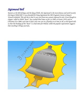 Sigismund Bell
Known as the bell of kings and the king of bells, the Sigismund is the most famous and until recently
the largest Polish bell. It was founded for King Sigismund the Old (Zygmunt Stary) to hang in
Wawel Cathedral. The tale has it that it was cast from two cannon captured in war. Even though its
clapper, called in Polish “heart”, has cracked three times so far: in 1860, at Easter 1939, and on
Christmas Eve 2000, each time it had a new one cast in a foundry in no time at all, as the legend tells
us that the breaking of the “heart” is a bad omen for Poland, while the popular superstition suggests
that touching it brings you luck.
 