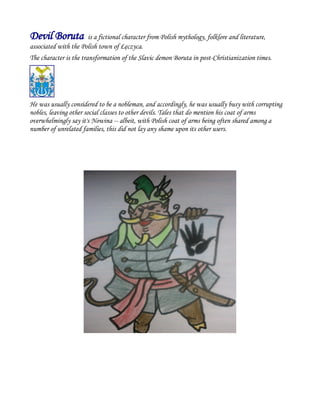 Devil Boruta is a fictional character from Polish mythology, folklore and literature,
associated with the Polish town of Łęczyca.
The character is the transformation of the Slavic demon Boruta in post-Christianization times.
He was usually considered to be a nobleman, and accordingly, he was usually busy with corrupting
nobles, leaving other social classes to other devils. Tales that do mention his coat of arms
overwhelmingly say it's Nowina -- albeit, with Polish coat of arms being often shared among a
number of unrelated families, this did not lay any shame upon its other users.
 