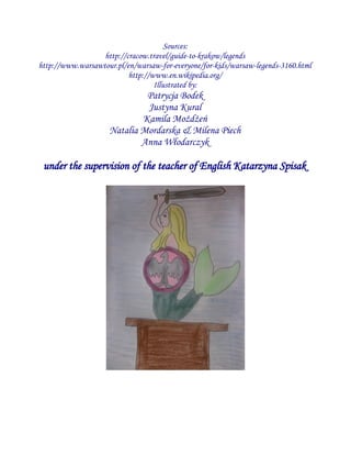 Sources:
http://cracow.travel/guide-to-krakow/legends
http://www.warsawtour.pl/en/warsaw-for-everyone/for-kids/warsaw-legends-3160.html
http://www.en.wikipedia.org/
Illustrated by:
Patrycja Bodek
Justyna Kural
Kamila Możdżeń
Natalia Mordarska & Milena Piech
Anna Włodarczyk
under the supervision of the teacher of English Katarzyna Spisak
 