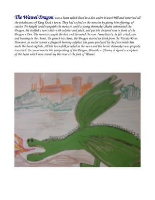 The Wawel Dragon was a beast which lived in a den under Wawel Hill and terrorised all
the inhabitants of King Krak’s town. They had to feed to the monster by giving him offerings of
cattles. No knight could vanquish the monster, until a young shoemaker Skuba outsmarted the
Dragon. He stuffed a ram’s hide with sulphur and pitch, and put the doctored ram in front of the
Dragon’s Den. The monster caught the bait and devoured the ram. Immediately, he felt a bad pain
and burning in the throat. To quench his thirst, the Dragon started to drink from the Vistula River.
However, as water cannot extinguish burning sulphur, the gases produced by the fires inside him
made the beast explode. All the townsfolk revelled in the news and the heroic shoemaker was properly
rewarded. To commemorate the vanquishing of the Dragon, Bronisław Chromy designed a sculpture
of the beast which now stands by the river at the foot of Wawel.
 