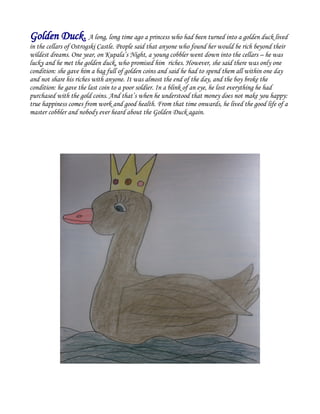 Golden Duck. A long, long time ago a princess who had been turned into a golden duck lived
in the cellars of Ostrogski Castle. People said that anyone who found her would be rich beyond their
wildest dreams. One year, on Kupala’s Night, a young cobbler went down into the cellars – he was
lucky and he met the golden duck, who promised him riches. However, she said there was only one
condition: she gave him a bag full of golden coins and said he had to spend them all within one day
and not share his riches with anyone. It was almost the end of the day, and the boy broke the
condition: he gave the last coin to a poor soldier. In a blink of an eye, he lost everything he had
purchased with the gold coins. And that’s when he understood that money does not make you happy:
true happiness comes from work and good health. From that time onwards, he lived the good life of a
master cobbler and nobody ever heard about the Golden Duck again.
 