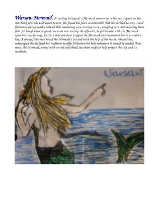 Warsaw Mermaid. According to legend, a Mermaid swimming in the sea stopped on the
riverbank near the Old Town to rest. She found the place so admirable that she decided to stay. Local
fisherman living nearby noticed that something was creating waves, tangling nets, and releasing their
fish. Although their original intention was to trap the offender, he fell in love with the Mermaid
upon hearing her sing. Later, a rich merchant trapped the Mermaid and imprisoned her in a wooden
hut. A young fisherman heard the Mermaid’s cry and with the help of his mates, released her,
whereupon she declared her readiness to offer fishermen her help whenever it would be needed. Ever
since, the Mermaid, armed with sword and shield, has been ready to help protect the city and its
residents.
 
