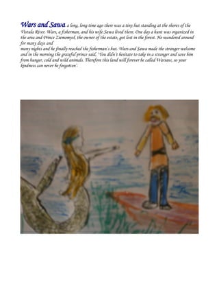 Wars and Sawa a long, long time ago there was a tiny hut standing at the shores of the
Vistula River. Wars, a fisherman, and his wife Sawa lived there. One day a hunt was organized in
the area and Prince Ziemomysł, the owner of the estate, got lost in the forest. He wandered around
for many days and
many nights and he finally reached the fisherman’s hut. Wars and Sawa made the stranger welcome
and in the morning the grateful prince said, ‘You didn’t hesitate to take in a stranger and save him
from hunger, cold and wild animals. Therefore this land will forever be called Warsaw, so your
kindness can never be forgotten’.
 