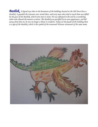 Basilisk. A legend says that in the basements of the buildings located at the Old Town lives a
Basilisk. It guarded the treasures once stored there, and every man who tried to reach them was killed
by the gaze of the Basilisk, which turns men to stone. He was defeated in the end by a wandering
tailor who showed the monster a mirror. The Basilisk was petrified by its own appearance, and hid
away; from then on, he was no longer a threat to residents. Today on the façade of the building there
is a sign of the Basilisk, which is the symbol of the renowned Warsaw restaurant of the same name.
 