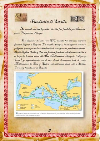 -:Fundación de Sevilla:-
      e acuerdo con las leyendas, Sevilla fue fundada por Hércules,
pero... Viajemos en el tiempo.

        Fue alrededor del año 1000 A.C. cuando los primeros marinos
fenicios llegaron a España. En aquellos tiempos, la navegación era muy
peligrosa, y siempre se hacía bordeando la costa para no perderse en el mar.
Desde Byblos, Sidón y Tiro, los fenicios fundaron colonias mercantiles a
lo largo de la costa norte del Mar Mediterráneo (Turquía, Chipre y
Creta) y, especialmente, en el sur, donde dominaron toda la costa
Mediterránea de Asia y África, extendiéndose desde allí a Sicilia,
Córcega y la costa sur de España.




                                    9
 