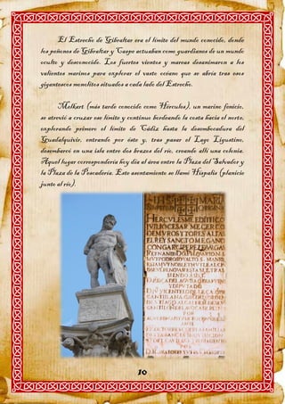 El Estrecho de Gibraltar era el límite del mundo conocido, donde
los peñones de Gibraltar y Caspe actuaban como guardianes de un mundo
oculto y desconocido. Los fuertes vientos y mareas desanimaron a los
valientes marinos para explorar el vasto océano que se abría tras esos
gigantescos monolitos situados a cada lado del Estrecho.

       Melkart (más tarde conocido como Hércules), un marino fenicio,
se atrevió a cruzar ese límite y continuo bordeando la costa hacia el norte,
explorando primero el límite de Cádiz hasta la desembocadura del
Guadalquivir, entrando por éste y, tras pasar el Lago Ligustino,
desembarcó en una isla entre dos brazos del río, creando allí una colonia.
Aquel lugar correspondería hoy día al área entre la Plaza del Salvador y
la Plaza de la Pescadería. Este asentamiento se llamó Híspalis (planicie
junto al río).




                                    10
 