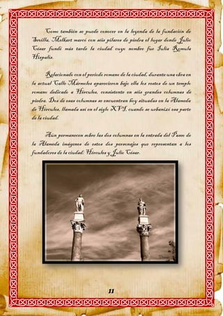 Como también se puede conocer en la leyenda de la fundación de
Sevilla, Melkart marcó con séis pilares de piedra el lugar donde Julio
César fundó más tarde la ciudad cuyo nombre fue Iulia Romula
Hispalis.

       Relacionado con el periodo romano de la ciudad, durante una obra en
la actual Calle Mármoles aparecieron bajo ella los restos de un templo
romano dedicado a Hércules, consistente en séis grandes columnas de
piedra. Dos de esas columnas se encuentran hoy situadas en la Alameda
de Hércules, llamada así en el siglo XVI, cuando se urbanizó esa parte
de la ciudad.

     Aún permanecen sobre las dos columnas en la entrada del Paseo de
la Alameda imágenes de estos dos personajes que representan a los
fundadores de la ciudad: Hércules y Julio César.




                                   11
 
