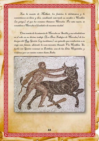 Tras la muerte de Melkart, los fenicios lo idolatraron y lo
convirtieron en héroe y dios, cambiando más tarde su nombre a Herakles
(en griego), al que los romanos llamaron Hércules. Por esta razón, se
considera a Hércules el fundador de nuestra ciudad.

       Otra reseña de la estancia de Hércules en Sevilla y sus alrededores
es el robo en su décimo trabajo (Los Doce Trabajos de Hércules) de los
bueyes del Rey Gerión (rey turdetano), un episodio que conduciría a su
viaje más famoso, abriendo la ruta terrestre llamada Vía Heráklea. Su
lucha con Gerión comenzó en Eritheia, una de las Islas Hespérides, y
continuó por un camino costero hasta Italia.




                                   12
 