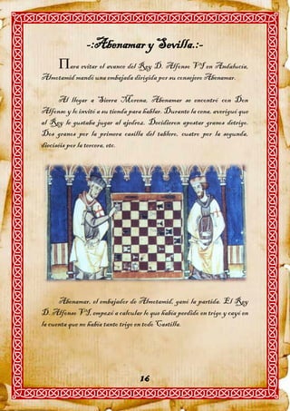 -:Abenamar y Sevilla.:-
      ara evitar el avance del Rey D. Alfonso VI en Andalucía,
Almotamid mandó una embajada dirigida por su consejero Abenamar.

      Al llegar a Sierra Morena, Abenamar se encontró con Don
Alfonso y lo invitó a su tienda para hablar. Durante la cena, averiguó que
al Rey le gustaba jugar al ajedrez. Decidieron apostar granos detrigo.
Dos granos por la primera casilla del tablero, cuatro por la segunda,
dieciséis por la tercera, etc.




      Abenamar, el embajador de Almotamid, ganó la partida. El Rey
D. Alfonso VI, empezó a calcular lo que había perdido en trigo y cayó en
la cuenta que no había tanto trigo en todo Castilla.




                                   16
 