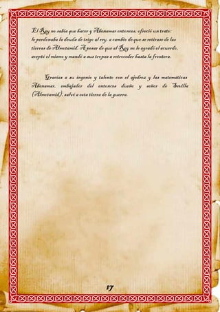 El Rey no sabía que hacer y Abenamar entonces, ofreció un trato:
le perdonaba la deuda de trigo al rey, a cambio de que se retirase de las
tierras de Almotamid. A pesar de que al Rey no le agradó el acuerdo,
aceptó el mismo y mandó a sus tropas a retroceder hasta la frontera.


    Gracias a su ingenio y talento con el ajedrez y las matemáticas
Abenamar, embajador del entonces dueño y señor de Sevilla
(Almotamid), salvó a esta tierra de la guerra.




                                     17
 