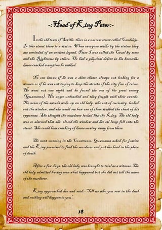-:Head of King Peter:-
      n the old town of Seville, there is a narrow street called Candilejo.
In this street there is a statue. When everyone walks by the statue they
are reminded of an ancient legend. Peter I was called the Cruel by some
and the Righteous by others. He had a physical defect in his knees:his
knees cracked everytime he walked.

       No one knows if he was a skirt-chaser always out looking for a
woman or if he was out trying to keep the streets of the city free of crime.
He went out one night and he found the son of his great enemy
(Guzmanes). His anger unleashed and they fought with their swords.
The noise of the swords woke up an old lady, who out of curiosity, looked
out the window, and she could see how one of them stabbed the chest of his
opponent .She thought the murderer looked like the King. The old lady
was so alarmed that she closed the window and her oil lamp fell onto the
street. She could hear cracking of knees moving away from there.

      The next morning in the Courtroom, Guzmanes asked for justice
and the King promised to find the murderer and put his head in the place
of death.

       After a few days, the old lady was brought to trial as a witness. The
old lady admitted having seen what happened but she did not tell the name
of the murderer.

      King approached her and said:-“Tell us who you saw in the duel
and nothing will happen to you”.


                                    18
 