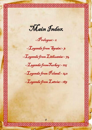 Main Index
       -:Prologue:- 2
  -:Legends from Spain:- 3
-:Legends from Lithuania:- 74
 -:Legends fromTurkey:- 115
 -:Legends from Poland:- 140
 -:Legends from Latvia:- 189




              1
 