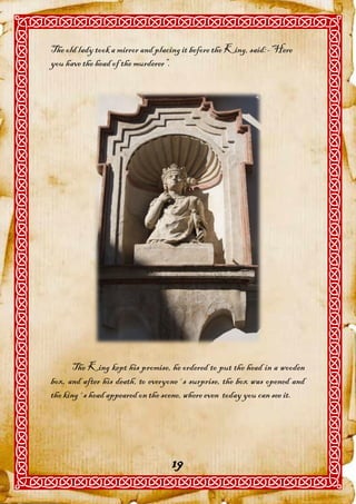 The old lady took a mirror and placing it before the King, said:-“Here
you have the head of the murderer”.




      The King kept his promise, he ordered to put the head in a wooden
box, and after his death, to everyone´s surprise, the box was opened and
the king´s head appeared on the scene, where even today you can see it.




                                   19
 