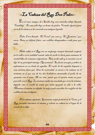 -:La Cabeza del Rey Don Pedro:-
      n el casco antiguo de sSevilla hay una estrecha calleja llamada
“Candilejo”. En esa calle hay un busto de piedra. Cuando alguien pasa
cerca de la estatua se les recuerda una antigua leyenda:

       Pedro I era llamado “El Cruel” por unos y “El Justiciero” por
otros. Tenía un defecto físico: sus rodillas chasqueaban a cada paso que
daba.

       Nadie sabía si el Rey era un mujeriego siempre buscando mujeres
en la calle o si en realidad cuando salía de noche lo hacía para mantener la
ciudad libre de crímenes e injusticias. Una noche salió y se encontró con el
hijo de su principal enemigo (Guzmanes). Su furia resurgió y ambos se
enfrentaron en un duelo de espadas. El ruído de las espadas despertó a
una anciana dama que, llena de curiosidad, se asomó a la ventana en el
momento en el que uno de los dos luchadores atravesaba el pecho de su
oponente con el arma. Al ver esto, pensó que el asesino tenía un gran
parecido con el Rey. La anciana estaba tan asustada que cerró la ventana,
dejando caer el candil de aceite que tenía apoyado en ella a la calle.
Mientras el asesino se alejaba, la mujer pudo escuchar los crujidos de las
rodillas de éste al alejarse.

     A la mañana siguiente, Guzmanes exigió justicia en la Corte, y el
Rey prometió encontrar al asesino y colocar su cabeza en el lugar de la
muerte de su hijo.




                                    20
 