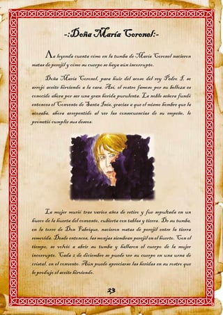 -:Doña María Coronel:-
      a leyenda cuenta cómo en la tumba de María Coronel nacieron
matas de perejil y cómo su cuerpo se haya aún incorrupto.

      Doña María Coronel, para huir del acoso del rey Pedro I, se
arrojó aceite hirviendo a la cara. Así, el rostro famoso por su belleza es
conocido ahora por ser una gran herida purulenta. La noble señora fundó
entonces el Convento de Santa Inés, gracias a que el mismo hombre que la
acosaba, ahora arrepentido al ver las consecuencias de su empeño, le
prometió cumplir sus deseos.




       La mujer murió tras varios años de retiro y fue sepultada en un
hueco de la huerta del convento, cubierta con tablas y tierra. De su tumba,
en la torre de Don Fabrique, nacieron matas de perejil entre la tierra
removida. Desde entonces, las monjas siembran perejil en el huerto. Con el
tiempo, se volvió a abrir su tumba y hallaron el cuerpo de la mujer
incorrupto. Cada 2 de diciembre se puede ver su cuerpo en una urna de
cristal, en el convento. Aún puede apreciarse las heridas en su rostro que
le produjo el aceite hirviendo.

                                   23
 