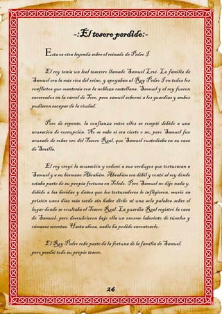 -:El tesoro perdido:-
      sta es otra leyenda sobre el reinado de Pedro I.
      El rey tenía un leal tesorero llamado Samuel Leví. La familia de
Samuel era la más rica del reino, y apoyaban al Rey Pedro I en todos los
conflictos que mantenía con la nobleza castellana. Samuel y el rey fueron
encerrados en la cárcel de Toro, pero samuél sobornó a los guardias y ambos
pudieron escapar de la ciudad.

     Pero de repente, la confianza entre ellos se rompió debido a una
acusación de corrupción. No se sabe si era cierto o no, pero Samuel fue
acusado de robar oro del Tesoro Real, que Samuel custodiaba en su casa
de Sevilla.

      El rey creyó la acusación y ordenó a sus verdugos que torturaran a
Samuel y a su hermano Abrahám. Abrahám era débil y contó al rey dónde
estaba parte de su propia fortuna en Toledo. Pero Samuel no dijo nada y,
debido a las heridas y daños que los torturadores le infligieron, murió en
prisión unos días más tarde sin haber dicho ni una sola palabra sobre el
lugar donde se ocultaba el Tesoro Real. La guardia Real registró la casa
de Samuel, pero descubrieron bajo ella un enorme laberinto de túneles y
cámaras secretas. Hasta ahora, nadie ha podido encontrarlo.

      El Rey Pedro robó parte de la fortuna de la familia de Samuel,
pero perdió todo su propio tesoro.




                                   26
 