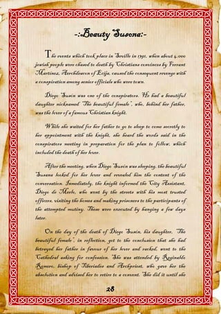 -:Beauty Susona:-
    he events which took place in Seville in 1391, when about 4.000
jewish people were chased to death by Christians convinces by Ferrant
Martínez, Aerchdeacon of Ecija, caused the consequent revenge with
a conspiration among senior officials who were town.

    Diego Susón was one of the conspirators. He had a beautiful
daughter nicknamed “The beautiful female”, who, behind her father,
was the lover of a famous Christian knight.

    While she waited for her father to go to sleep to come secretly to
her appointment with the knight, she heard the words said in the
conspirators meeting in preparation for the plan to follow, which
included the death of her lover.

     After the meeting, when Diego Susón was sleeping, the beautiful
Susana looked for her lover and revealed him the content of the
conversation. Inmediately, the knight informed the City Assistant,
Diego de Merlo, who went by the streets with his most trusted
officers, visiting the homes and making prisoners to the participants of
the attempted mutiny. These were executed by hanging a few days
later.

    On the day of the death of Diego Susón, his daughter, “The
beautiful female”, in reflection, got to the conclusion that she had
betrayed her father in favour of her lover and racked, went to the
Cathedral asking for confession. She was attended by Reginaldo
Romero, bishop of Tiberiades and Archpriest, who gave her the
absolution and advised her to retire to a convent. She did it until she

                                  28
 
