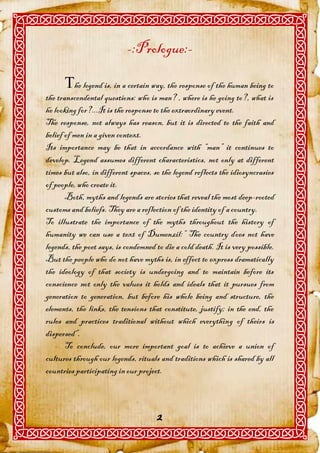-:Prologue:-

      he legend is, in a certain way, the response of the human being to
the transcendental questions: who is man? , where is he going to?, what is
he looking for?...It is the response to the extraordinary event.
The response, not always has reason, but it is directed to the faith and
belief of men in a given context.
Its importance may be that in accordance with “man” it continues to
develop. Legend assumes different characteristics, not only at different
times but also, in different spaces, so the legend reflects the idiosyncrasies
of people, who create it.
       Both, myths and legends are stories that reveal the most deep-rooted
customs and beliefs. They are a reflection of the identity of a country.
To illustrate the importance of the myths throughout the history of
humanity we can use a text of Dumenzil:” The country does not have
legends, the poet says, is condemned to die a cold death. It is very possible.
But the people who do not have myths is, in effect to express dramatically
the ideology of that society is undergoing and to maintain before its
conscience not only the values it holds and ideals that it pursues from
generation to generation, but before his whole being and structure, the
elements, the links, the tensions that constitute, justify; in the end, the
rules and practices traditional without which everything of theirs is
dispersed”.
       To conclude, our more important goal is to achieve a union of
cultures through our legends, rituals and traditions which is shared by all
countries participating in our project.



                                      2
 
