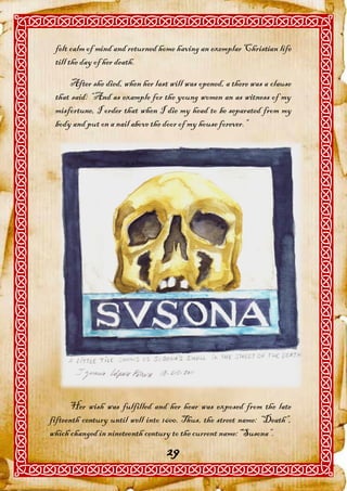 felt calm of mind and returned home having an exemplar Christian life
 till the day of her death.

     After she died, when her last will was opened, a there was a clause
 that said: “And as example for the young women an as witness of my
 misfortune, I order that when I die my head to be separated from my
 body and put on a nail above the door of my house forever.”




      Her wish was fulfilled and her hear was exposed from the late
fifteenth century until well into 1600. Thus, the street name: “Death”,
which changed in nineteenth century to the current name:“Susona”.
                                  29
 