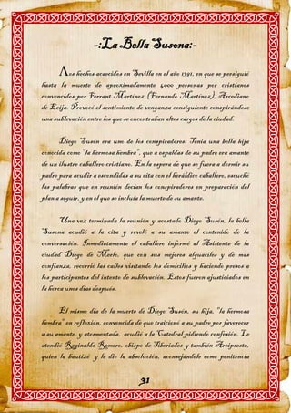 -:La Bella Susona:-
      os hechos acaecidos en Sevilla en el año 1391, en que se persiguió
hasta la muerte de aproximadamente 4000 personas por cristianos
convencidos por Ferrant Martínez (Fernando Martínez), Arcediano
de Ecija. Provocó el sentimiento de venganza consiguiente conspirándose
una sublevación entre los que se encontraban altos cargos de la ciudad.

      Diego Susón era uno de los conspiradores. Tenia una bella hija
conocida como "la hermosa hembra", que a espaldas de su padre era amante
de un ilustre caballero cristiano. En la espera de que se fuera a dormir su
padre para acudir a escondidas a su cita con el heráldico caballero, escuchó
las palabras que en reunión decían los conspiradores en preparación del
plan a seguir, y en el que se incluía la muerte de su amante.

       Una vez terminada la reunión y acostado Diego Susón, la bella
Susona acudió a la cita y reveló a su amante el contenido de la
conversación. Inmediatamente el caballero informó al Asistente de la
ciudad Diego de Merlo, que con sus mejores alguaciles y de mas
confianza, recorrió las calles visitando los domicilios y haciendo presos a
los participantes del intento de sublevación. Estos fueron ajusticiados en
la horca unos días después.

      El mismo día de la muerte de Diego Susón, su hija, "la hermosa
hembra" en reflexión, convencida de que traicionó a su padre por favorecer
a su amante, y atormentada, acudió a la Catedral pidiendo confesión. Le
atendió Reginaldo Romero, obispo de Tiberiades y también Arcipreste,
quien la bautizó y le dio la absolución, aconsejándole como penitencia

                                    31
 