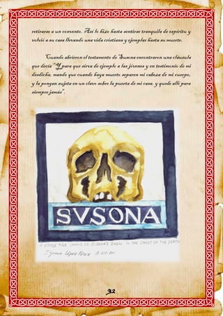 retirarse a un convento. Así lo hizo hasta sentirse tranquila de espíritu y
volvió a su casa llevando una vida cristiana y ejemplar hasta su muerte.

      Cuando abrieron el testamento de Susona encontraron una cláusula
que decía "Y para que sirva de ejemplo a las jóvenes y en testimonio de mi
desdicha, mando que cuando haya muerto separen mi cabeza de mi cuerpo,
y la pongan sujeta en un clavo sobre la puerta de mi casa, y quede allí para
siempre jamás".




                                    32
 