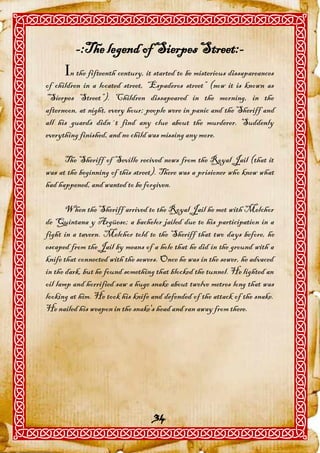 -:The legend of Sierpes Street:-
      n the fifteenth century, it started to be misterious dissapareances
of children in a located street, “Espaderos street” (now it is known as
“Sierpes Street”). Children dissapeared in the morning, in the
afternoon, at night, every hour; people were in panic and the Sheriff and
all his guards didn´t find any clue about the murderer. Suddenly
everything finished, and no child was missing any more.

      The Sheriff of Seville recived news from the Royal Jail (that it
was at the beginning of this street). There was a prisioner who knew what
had happened, and wanted to be forgiven.

       When the Sheriff arrived to the Royal Jail he met with Melchor
de Quintana y Argüeso; a bachelor jailed due to his participation in a
fight in a tavern. Melchor told to the Sheriff that two days before, he
escaped from the Jail by means of a hole that he did in the ground with a
knife that connected with the sewers. Once he was in the sewer, he advaced
in the dark, but he found something that blocked the tunnel. He lighted an
oil lamp and horrified saw a huge snake about twelve metres long that was
looking at him. He took his knife and defended of the attack of the snake.
He nailed his weapon in the snake's head and ran away from there.




                                   34
 