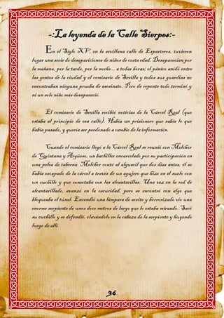 -:La leyenda de la Calle Sierpes:-
      n el Siglo XV, en la sevillana calle de Esparteros, tuvieron
lugar una serie de desapariciones de niños de corta edad. Desaparecían por
la mañana, por la tarde, por la noche... a todas horas; el pánico anidó entre
las gentes de la ciudad y el comisario de Sevilla y todos sus guardias no
encontraban ninguna prueba de asesinato. Pero de repente todo terminó y
ni un solo niño más desapareció.

      El comisario de Sevilla recibió noticias de la Cárcel Real (que
estaba al principio de esa calle). Había un prisionero que sabía lo que
había pasado, y quería ser perdonado a cambio de la información.

      Cuando el comisario llegó a la Cárcel Real se reunió con Melchor
de Quintana y Argüeso, un bachiller encarcelado por su participación en
una pelea de taberna. Melchor contó al alguacil que dos días antes, él se
había escapado de la cárcel a través de un agujero que hizo en el suelo con
un cuchillo y que conectaba con las alcantarillas. Una vez en la red de
alcantarillado, avanzó en la oscuridad, pero se encontró con algo que
bloqueaba el túnel. Encendió una lámpara de aceite y horrorizado vio una
enorme serpiente de unos doce metros de largo que lo estaba mirando. Sacó
su cuchillo y se defendió, clavándolo en la cabeza de la serpiente y huyendo
luego de allí.




                                    36
 