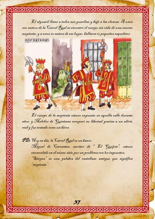 El alguacil llamó a todos sus guardias y bajó a las cloacas. A unos
200 metros de la Cárcel Real se encontró el cuerpo sin vida de una enorme
serpiente, y a unos 20 metros de ese lugar, hallaron 12 pequeños esqueletos.




       El cuerpo de la serpiente estuvo expuesto en aquella calle durante
años, y Melchor de Quintana recuperó su libertad gracias a un edicto
real y fue tratado como un héroe.

PD; Hoy en día, la Cárcel Real es un banco.
    Miguel de Cervantes, escritor de " El Quijote", estuvo
    encarcelado en el mismo sitio por un problema con los impuestos.
    “Sierpes” es una palabra del castellano antiguo que significa
    “serpiente”.




                                    37
 