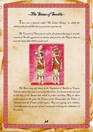 -:The Sixes of Seville:-
      here was a festival called "The Little Bishop" in which the
children who formed the chorus practiced a special role.

       The Council of Trent put an end to the festival banning it, but the
council of Seville opposed to its demise and got from the Pope to keep at
least the dance that children performed.




      The Sixes sing and dance at the Cathedral of Seville on Corpus
Christi, where they wear a red and golden dress, in contrast to the one used
on the day of the Immaculate which is golden and blue. They do three
performances in the year, the Octave of the Immaculate, the Triduo of
Carnival and the Octave of the corpus. They are a group of 10 children
(actually means six groups of six), and perform during the celebration of
Eucharist.



                                    38
 