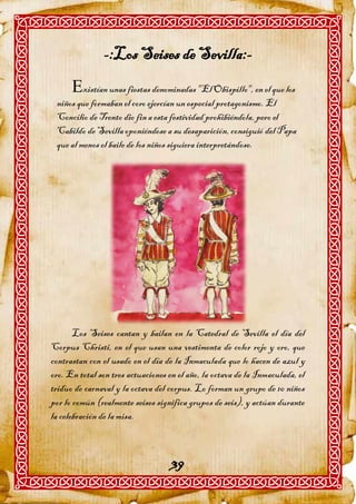 -:Los Seises de Sevilla:-
      xistían unas fiestas denominadas "El Obispillo", en el que los
 niños que formaban el coro ejercían un especial protagonismo. El
 Concilio de Trento dio fin a esta festividad prohibiéndola, pero el
 Cabildo de Sevilla oponiéndose a su desaparición, consiguió del Papa
 que al menos el baile de los niños siguiera interpretándose.




       Los Seises cantan y bailan en la Catedral de Sevilla el día del
Corpus Christi, en el que usan una vestimenta de color rojo y oro, que
contrastan con el usado en el día de la Inmaculada que lo hacen de azul y
oro. En total son tres actuaciones en el año, la octava de la Inmaculada, el
triduo de carnaval y la octava del corpus. Lo forman un grupo de 10 niños
por lo común (realmente seises significa grupos de seis), y actúan durante
la celebración de la misa.



                                    39
 