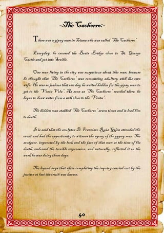 -:The Cachorro:-
      here was a gipsy man in Triana who was called “The Cachorro”
     Everyday, he crossed the Boats Bridge close to St. George
Castle and got into Seville.

       One man living in the city was suspicious about this man, because
he thought that “The Cachorro” was committing adultery with his own
wife. He was so jealous that one day he waited hidden for the gipsy man to
get to the “Venta Vela”. As soon as “The Cachorro” reached there, he
began to draw water from a well close to the “Venta”.

      The hidden man stabbed “The Cachorro” seven times and it lead him
to death.

      It is said that the sculptor D. Francisco Ruiz Gijón attended the
event and had the opportunity to witness the agony of the gypsy man. The
sculptor, impressed by the look and the face of that man at the time of his
death, endorsed the terrible expression, and naturally, reflected it in the
work he was doing those days.

      The legend says that after completing the inquiry carried out by the
justice at last the truth was known.




                                   40
 