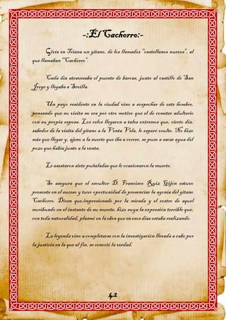 -:El Cachorro:-
      ivía en Triana un gitano, de los llamados "castellanos nuevos", al
que llamaban "Cachorro".

     Cada día atravesaba el puente de barcas, junto al castillo de San
Jorge y llegaba a Sevilla.

      Un payo residente en la ciudad vino a sospechar de este hombre,
pensando que su visita no era por otro motivo que el de cometer adulterio
con su propia esposa. Los celos llegaron a tales extremos que, cierto día,
sabedor de la visita del gitano a la Venta Vela, lo esperó oculto. No hizo
más que llegar y, ajeno a la suerte que iba a correr, se puso a sacar agua del
pozo que había junto a la venta.

      Le asestaron siete puñaladas que le ocasionaron la muerte.

      Se asegura que el escultor D. Francisco Ruiz Gijón estuvo
presente en el suceso y tuvo oportunidad de presenciar la agonía del gitano
Cachorro. Dicen que,impresionado por la mirada y el rostro de aquel
moribundo en el instante de su muerte, hizo suya la expresión terrible que,
con toda naturalidad, plasmó en la obra que en esos días estaba realizando.

       La leyenda vino a completarse con la investigación llevada a cabo por
la justicia en la que al fin, se conoció la verdad.




                                     42
 