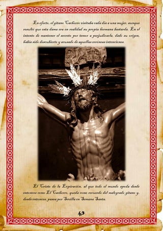 En efecto, el gitano Cachorro visitaba cada día a una mujer, aunque
resultó que esta dama era en realidad su propia hermana bastarda. En el
intento de mantener el secreto por temor a perjudicarla, dado su origen,
había sido descubierto y acusado de aquellas erróneas intenciones.




      El Cristo de la Expiración, al que todo el mundo apoda desde
entonces como El Cachorro, queda como recuerdo del malogrado gitano y,
desde entonces, pasea por Sevilla en Semana Santa.

                                  43
 