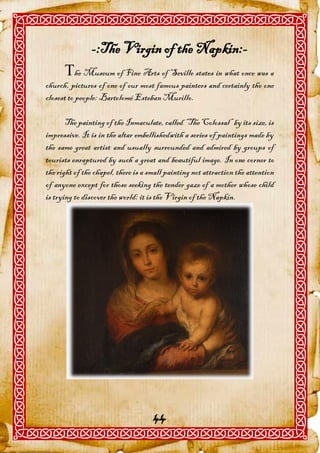 -:The Virgin of the Napkin:-
      he Museum of Fine Arts of Seville states in what once was a
church, pictures of one of our most famous painters and certainly the one
closest to people: Bartolomé Esteban Murillo.

       The painting of the Inmaculate, called “The Colossal” by its size, is
impressive. It is in the altar embellishedwith a series of paintings made by
the same great artist and usually surrounded and admired by groups of
tourists enraptured by such a great and beautiful image. In one corner to
the right of the chapel, there is a small painting not attraction the attention
of anyone except for those seeking the tender gaze of a mother whose child
is trying to discover the world: it is the Virgin of the Napkin.




                                     44
 
