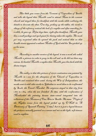 This little gem comes from the Convent of Capuchins of Seville
and tells the legend that Murillo used to attend Mass in the convent
church and stayed there for breakfast with the monks while outlining the
details to decorate the altar. One day, picking up the tables, the monk in
charge of the refectory noticed the lack of a napkin and after searching for
a while, he gave up. A few days later, right after breakfast, Murillo gave
him a small package and apologized for having taken the napkin. The monk
got very surprised when he opened the pack and noticed that on that
humble tissue appeared a radiant Mother of God with her Son picked up
on her arms.

      According to another version of the legend, it was a monk who asked
Murillo a picture in order to pray in his cell and, as he did not have any
canvas, he handed Murillo a napkin that Murillo gave him back with the
divine images.

       The reality is that this picture of 67x72 centimetres was painted by
Murillo in 1.666 for the altarpiece of the Church of Capuchins in
Seville and remained there until, during the War of Independence, the
monks sent it with other works to Gibraltar to avoid them to be confiscated
by Soult, the French Marshal. The artpieces stayed in that city from
1.810 to 1.814, when the war finished. In 1836, with the confiscation of
Mendizábal the painting became state-owned integrated into the
collections of the Museum of Fine Arts in Seville. The name “Virgin of
the Napkin comes from the legend picked up by O’Neill in “A
Dictionary of Spanish Painting” (1.833), but it is just a legend because
the picture s actually painted on a canvas and not on the light, soft tissues
used in napkins.


                                    45
 