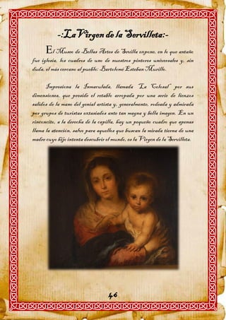 -:LaVirgen de la Servilleta:-
      l Museo de Bellas Artes de Sevilla expone, en lo que antaño
fue iglesia, los cuadros de uno de nuestros pintores universales y, sin
duda, el más cercano al pueblo: Bartolomé Esteban Murillo.

      Impresiona la Inmaculada, llamada “La Colosal” por sus
dimensiones, que preside el retablo arropada por una serie de lienzos
salidos de la mano del genial artista y, generalmente, rodeada y admirada
por grupos de turistas extasiados ante tan magna y bella imagen. En un
rinconcito, a la derecha de la capilla, hay un pequeño cuadro que apenas
llama la atención, salvo para aquellos que buscan la mirada tierna de una
madre cuyo hijo intenta descubrir el mundo, es la Virgen de la Servilleta.




                                   46
 