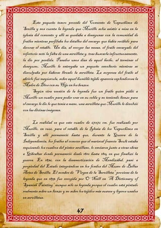 Este pequeño tesoro procede del Convento de Capuchinos de
Sevilla y nos cuenta la leyenda que Murillo solía asistir a misa en la
iglesia del convento y allí se quedaba a desayunar con la comunidad de
frailes mientras perfilaba los detalles del encargo que había recibido para
decorar el retablo. Un día, al recoger las mesas, el fraile encargado del
refectorio notó la falta de una servilleta y, tras buscarla infructuosamente,
la dio por perdida. Pasados unos días de aquel hecho, al terminar el
desayuno, Murillo le entregaba un pequeño envoltorio mientras se
disculpaba por haberse llevado la servilleta. La sorpresa del fraile al
abrirlo fue mayúscula, sobre aquel humilde tejido aparecía esplendorosa la
Madre de Dios con su Hijo en los brazos.
       Según otra versión de la leyenda fue un fraile quien pidió a
Murillo un cuadro para poder orar en su celda y no teniendo lienzo para
el encargo le dio lo que tenía a mano, una servilleta que Murillo le devolvió
con las divinas imágenes.

      La realidad es que este cuadro de 67x72 cm. fue realizado por
Murillo, en 1666, para el retablo de la Iglesia de los Capuchinos en
Sevilla y allí permaneció hasta que, durante la Guerra de la
Independencia, los frailes al conocer que el mariscal francés Soult estaba
requisando los cuadros del pintor sevillano, lo enviaron junto a otras obras
a Gibraltar donde permaneció desde 1810 hasta 1814 en que finalizó la
guerra. En 1836, con la desamortización de Mendizábal, pasó a
propiedad del Estado integrándose en los fondos del Museo de Bellas
Artes de Sevilla. El nombre de “Virgen de la Servilleta” proviene de la
leyenda que en 1833 fue recogida por O´Neill en “A Dictionary of
Spanish Painting” aunque sólo es leyenda porque el cuadro está pintado
realmente sobre un lienzo y no sobre los tejidos más suaves y ligeros usados
en servilletas.

                                    47
 