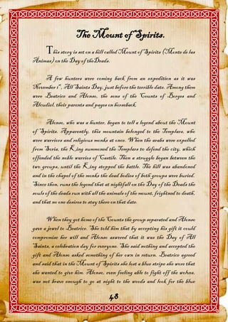 The Mount of Spirits.
      his story is set on a hill called Mount of Spirits (Monte de las
Ánimas) on the Day of theDeads.

     A few hunters were coming back from an expedition as it was
November 1st, All Saints Day, just before the terrible date. Among them
were Beatrice and Alonso, the sons of the Counts of Borges and
Alcudiel, their parents and pages on horseback.

      Alonso, who was a hunter, began to tell a legend about the Mount
of Spirits. Apparently, this mountain belonged to the Templars, who
were warriors and religious monks at once. When the arabs were expelled
from Soria, the King summoned the Templars t0 defend the city, which
offended the noble warrios of Castile. Then a struggle began between the
two groups, until the King stopped the battle. The hill was abandoned
and in the chapel of the monks the dead bodies of both groups were buried.
Since then, runs the legend that at nightfall on the Day of the Deads the
souls of the deads run with all the animals of the mount, frightned to death,
and that no one desires to stay there on that date.

      When they got home of the Counts the group separated and Alonso
gave a jewel to Beatrice. She told him that by accepting his gift it could
compromise her will and Alonso aswered that it was the Day of All
Saints, a celebration day for everyone. She said nothing and accepted the
gift and Alonso asked something of her own in return. Beatrice agreed
and said that in the Mount of Spirits she lost a blue stripe she wore that
she wanted to give him. Alonso, even feeling able to fight off the wolves,
was not brave enough to go at night to the woods and look for the blue

                                    48
 