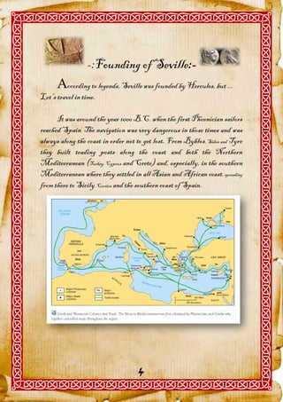 -:Founding of Seville:-
      ccording to legends, Seville was founded by Hercules, but ...
Let’s travel in time.

      It was around the year 1000 B.C. when the first Phoenician sailors
reached Spain. The navigation was very dangerous in those times and was
always along the coast in order not to get lost. From Byblos, Sidon and Tyre
they built trading posts along the coast and both the Northern
Mediterranean (Turkey, Cyprus and Crete) and, especially, in the southern
Mediterranean where they settled in all Asian and African coast, spreading
from there to Sicily, Corsica and the southern coast of Spain.




                                    4
 