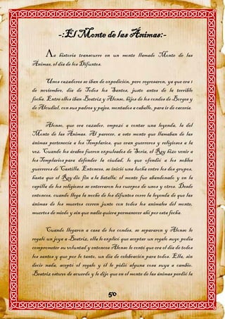 -:El Monte de las Ánimas:-
      a historia transcurre en un monte llamado Monte de las
Ánimas, el día de los Difuntos.

      Unos cazadores se iban de expedición, pero regresaron, ya que era 1
de noviembre, día de Todos los Santos, justo antes de la terrible
fecha. Entre ellos iban Beatriz y Alonso, hijos de los condes de Borges y
de Alcudiel, con sus padres y pajes, montados a caballo, para ir de cacería.

      Alonso, que era cazador, empezó a contar una leyenda, la del
Monte de las Ánimas. Al parecer, a este monte que llamaban de las
ánimas pertenecía a los Templarios, que eran guerreros y religiosos a la
vez. Cuando los árabes fueron expulsados de Soria, el Rey hizo venir a
los Templarios para defender la ciudad, lo que ofendió a los nobles
guerreros de Castilla. Entonces, se inició una lucha entre los dos grupos,
hasta que el Rey dio fin a la batalla; el monte fue abandonado y en la
capilla de los religiosos se enterraron los cuerpos de unos y otros. Desde
entonces, cuando llega la noche de los difuntos corre la leyenda de que las
ánimas de los muertos corren junto con todos los animales del monte,
muertos de miedo y sin que nadie quiera permanecer ahí por esta fecha.

      Cuando llegaron a casa de los condes, se separaron y Alonso le
regaló un joya a Beatriz, ella le explicó que aceptar un regalo suyo podía
comprometer su voluntad y entonces Alonso le contó que era el día de todos
los santos y que por lo tanto, un día de celebración para todos. Ella, sin
decir nada, aceptó el regalo y él le pidió alguna cosa suya a cambio.
Beatriz estuvo de acuerdo y le dijo que en el monte de las ánimas perdió la


                                    50
 