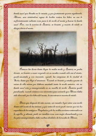 banda azul que llevaba en la cacería, y que justamente quería regalársela.
Alonso, aún sintiéndose capaz de luchar contra los lobos, no era lo
suficientemente valiente como para ir de noche al monte y buscar la banda
azul. Pero, con la sonrisa de Beatriz, se levantó, y muerto de miedo se
dirigió hacia el monte.




       Pasaron las horas hasta llegar la media noche y Beatriz no podía
dormir, se levantó a rezar creyendo oír su nombre cuando sólo era el viento,
quedó asustada y con insomnio, oyendo las campanas de la ciudad de
Soria, hasta que llegó el amanecer. Cuando se levantó y estaba a punto de
reírse de ella misma por haberse asustado tanto la noche anterior, vio su
banda azul rota y ensangrentada en su mesilla de noche. Beatriz quedó
paralizada, cuando vinieron sus sirvientes para avisarla que Alonso había
sido devorado por los lobos del monte, la encontraron muerta de miedo.

       Dicen que después de este suceso, un cazador logró estar una noche
dentro del monte de las ánimas, y que antes de morir pudo narrar que vio los
esqueletos de los antiguos Templarios y de los nobles sorianos enterrados en
la capilla, y además, pudo ver también como una mujer desmelenada y con
los pies ensangrentados daba vueltas alrededor de la tumba de Alonso.

                                    51
 