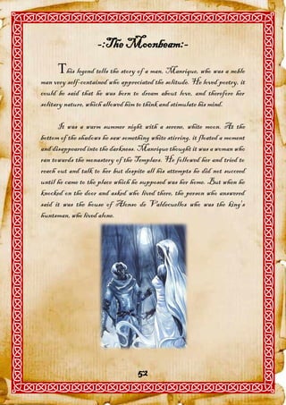-:The Moonbeam:-
      his legend tells the story of a man, Manrique, who was a noble
man very self-contained who appreciated the solitude. He loved poetry, it
could be said that he was born to dream about love, and therefore her
solitary nature, which allowed him to think and stimulate his mind.

      It was a warm summer night with a serene, white moon. At the
bottom of the shadows he saw something white stirring, it floated a moment
and disappeared into the darkness. Manrique thought it was a woman who
ran towards the monastery of the Templars. He followed her and tried to
reach out and talk to her but despite all his attempts he did not succeed
until he came to the place which he supposed was her home. But when he
knocked on the door and asked who lived there, the person who answered
said it was the house of Alonso de Valdecuellos who was the king's
huntsman, who lived alone.




                                   52
 