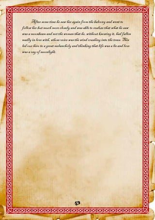 After some time he saw her again from the balcony and went to
follow her but much more closely and was able to realize that what he saw
was a moonbeam and not the woman that he, without knowing it, had fallen
madly in love with, whose voice was the wind crashing into the trees. This
led our hero to a great melancholy and thinking that life was a lie and love
was a ray of moonlight.




                                    53
 