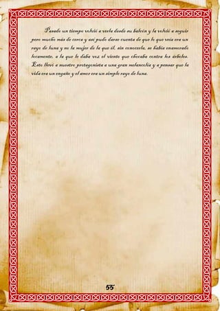 Pasado un tiempo volvió a verla desde su balcón y la volvió a seguir
pero mucho más de cerca y así pudo darse cuenta de que lo que veía era un
rayo de luna y no la mujer de la que él, sin conocerla, se había enamorado
locamente, a la que le daba voz el viento que chocaba contra los árboles.
Esto llevó a nuestro protagonista a una gran melancolía y a pensar que la
vida era un engaño y el amor era un simple rayo de luna.




                                   55
 