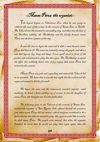 -:Maese Pérez the organist:-
      he legend begins on Christmas Eve, when he was going to
celebrate the mass of the rooster in the convent of Santa Inés, in Seville.
The Church was illuminated in astonishing way, and there was the best of
the Sevillian nobility, the Archbishop and his family because maese
Pérez was the best organist of the city.

      It was the time to begin the mass and it didn’t start because maese
Pérez had become ill. The news ran instantly among all people, and then a
man bad layout, dry, bony and bisojo (cross-eyed) stood in front of the
prelate and volunteered to play him the organ. The Archbishop accepted
the offer, but suddenly heard cries of joy saying that maese Pérez had
arrived at the convent.

      Maese Pérez was pale and unpacking and entered the Church led
in an armchair. He knew that it was the last night that he could touch the
organ and wanted to bid him farewell.

      He began the mass and the instrument sounded majestic, until
suddenly, he heard a heart-rending cry of women, it was the daughter of
maese Pérez who had just seen how his father died.

      The following year, to the Church of the convent of Santa Inés,
reached the organist of San Román (who offered himself the previous
year when maese Pérez did not arrive), which everyone considered to be a
bad musician; but when he started to play, the organ sounded like it used to
do with maese Pérez. The people were amazed, but when the organist
finished, he swore that he would not play that organ again, then the

                                    56
 