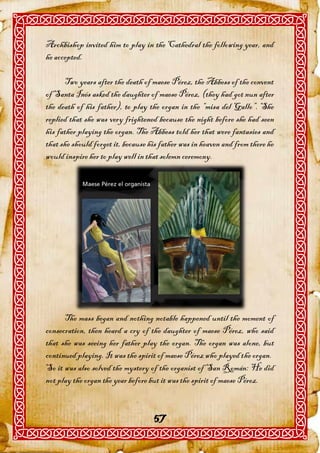 Archbishop invited him to play in the Cathedral the following year, and
he accepted.

      Two years after the death of maese Pérez, the Abbess of the convent
of Santa Inés asked the daughter of maese Pérez, (they had got nun after
the death of his father), to play the organ in the “misa del Gallo”. She
replied that she was very frightened because the night before she had seen
his father playing the organ. The Abbess told her that were fantasies and
that she should forget it, because his father was in heaven and from there he
would inspire her to play well in that solemn ceremony.




      The mass began and nothing notable happened until the moment of
consecration, then heard a cry of the daughter of maese Pérez, who said
that she was seeing her father play the organ. The organ was alone, but
continued playing. It was the spirit of maese Pérez who played the organ.
So it was also solved the mystery of the organist of San Román: He did
not play the organ the year before but it was the spirit of maese Pérez.


                                    57
 