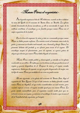 -:Maese Pérez el organista:-
      a leyenda empieza el día de Nochebuena, cuando se iba a celebrar
la misa del Gallo en el convento de Santa Inés, en Sevilla. La iglesia
estaba iluminada de forma asombrosa, y allí se encontraba lo mejor de la
nobleza sevillana, el arzobispo y su familia porque maese Pérez era el
mejor organista de la ciudad.

      Era la hora de empezar la misa y ésta no comenzaba porque maese
Pérez se había puesto enfermo. La noticia corrió al instante entre toda la
gente, y entonces un hombre mal trazado, seco, huesudo y bisojo (bizco) se
presentó delante del prelado y se ofreció para tocar él el órgano. El
arzobispo aceptó el ofrecimiento, pero de repente, se oyeron gritos de
alegría que decían que maese Pérez había llegado al convento.

       Maese Pérez estaba pálido y desencajado y entraba en la iglesia
conducido en un sillón. Él sabía que era la última noche que podría tocar el
órgano y quería despedirse de él. Empezó la misa y el órgano sonaba
majestuoso, hasta que de repente, se oyó un grito desgarrador de mujer, era
la hija de maese Pérez que acababa de ver cómo su padre moría.

      Al año siguiente, a la iglesia del convento de Santa Inés, llegó el
organista de San Román (el que el año anterior se había ofrecido cuando
maese Pérez no llegaba), al que todos consideraban un mal músico, pero
cuando empezó a tocar, el órgano sonaba igual que con maese Pérez. La
gente estaba maravillada, pero el organista cuando acabó juró que no
volvería a tocar ese órgano, y entonces el arzobispo le invitó a que tocara el
de la Catedral al año siguiente, y él aceptó.


                                     58
 